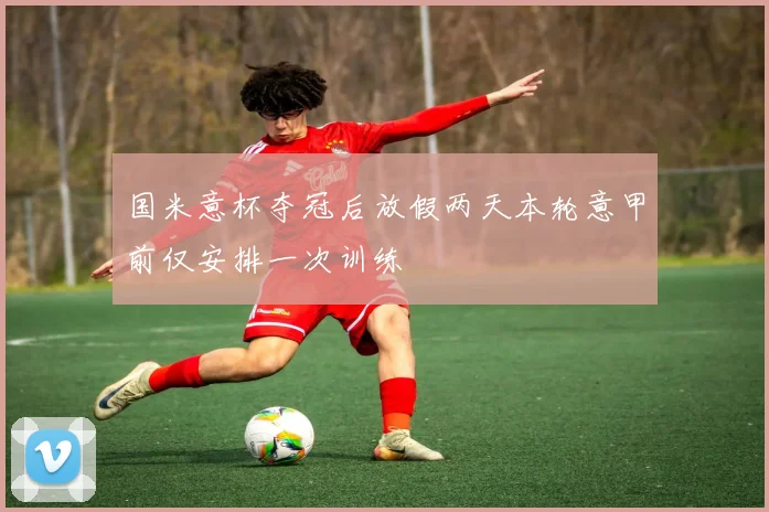 国米意杯夺冠后放假两天本轮意甲前仅安排一次训练