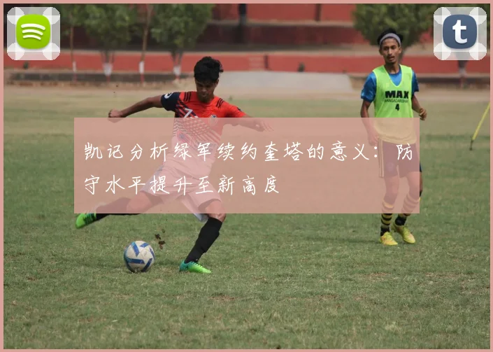 凯记分析绿军续约奎塔的意义：防守水平提升至新高度