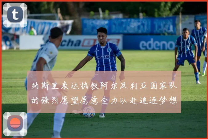 纳斯里表达执教阿尔及利亚国家队的强烈愿望愿意全力以赴追逐梦想