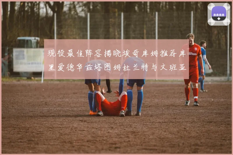 现役最佳阵容揭晓埃奇库姆推荐库里爱德华兹塔图姆杜兰特与文班亚马