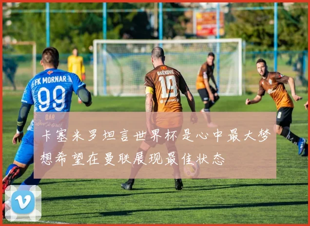 卡塞米罗坦言世界杯是心中最大梦想希望在曼联展现最佳状态