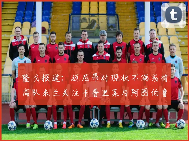 隆戈报道：迈尼昂对现状不满或将离队米兰关注卡普里莱与阿图伯鲁转会动态