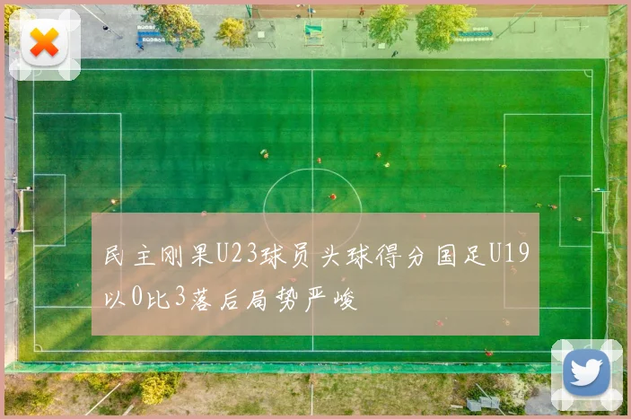 民主刚果U23球员头球得分国足U19以0比3落后局势严峻