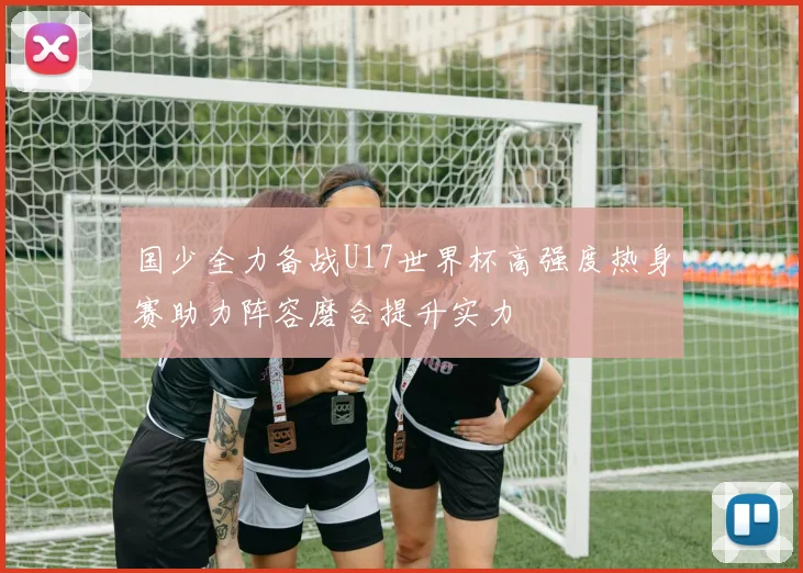 国少全力备战U17世界杯高强度热身赛助力阵容磨合提升实力