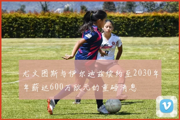 尤文图斯与伊尔迪兹续约至2030年年薪达600万欧元的重磅消息