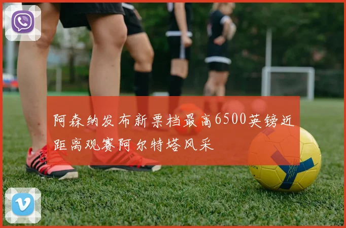 阿森纳发布新票档最高6500英镑近距离观赛阿尔特塔风采