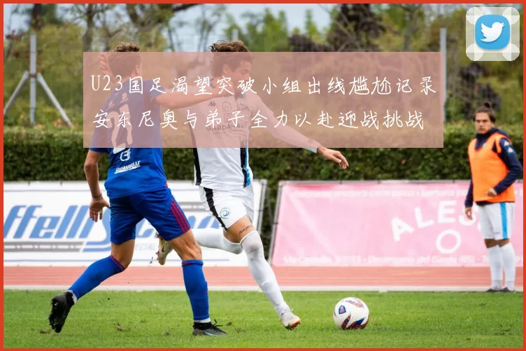 U23国足渴望突破小组出线尴尬记录安东尼奥与弟子全力以赴迎战挑战