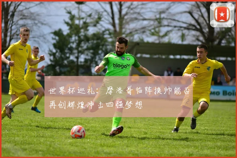 世界杯巡礼：摩洛哥临阵换帅能否再创辉煌冲击四强梦想