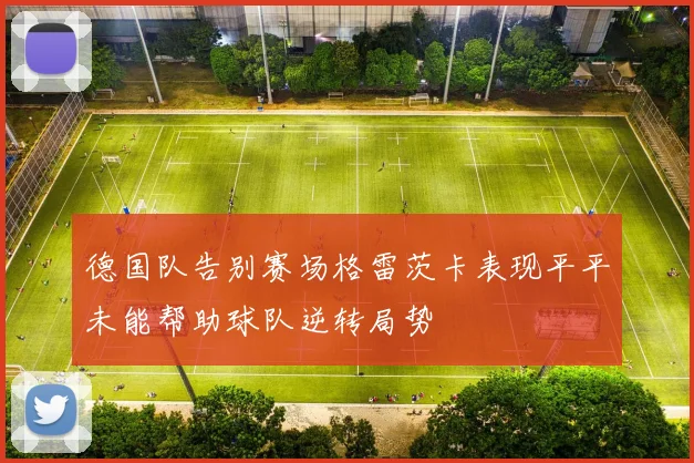 德国队告别赛场格雷茨卡表现平平未能帮助球队逆转局势