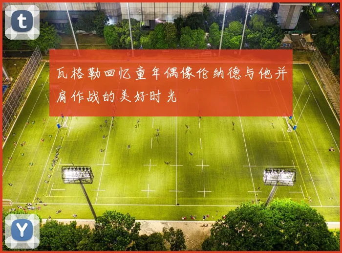 瓦格勒回忆童年偶像伦纳德与他并肩作战的美好时光