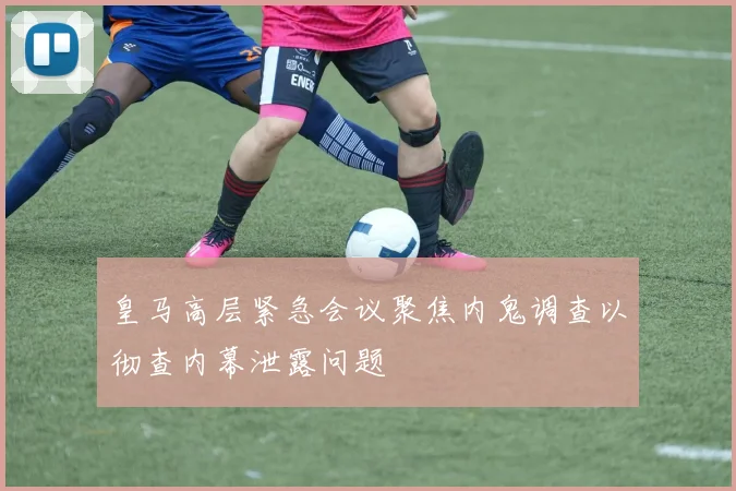 皇马高层紧急会议聚焦内鬼调查以彻查内幕泄露问题