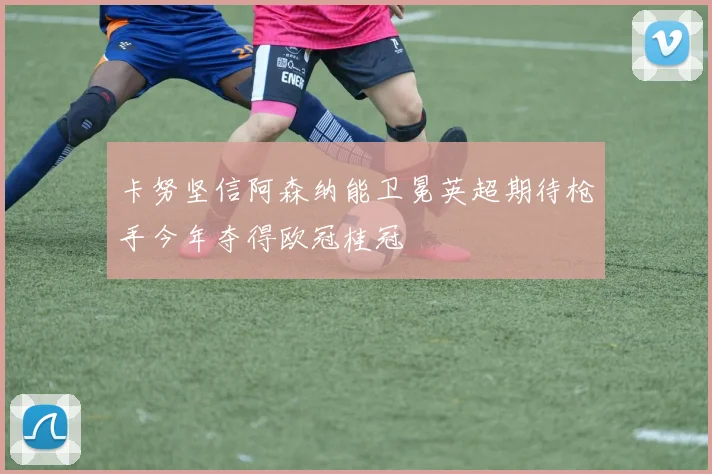 卡努坚信阿森纳能卫冕英超期待枪手今年夺得欧冠桂冠