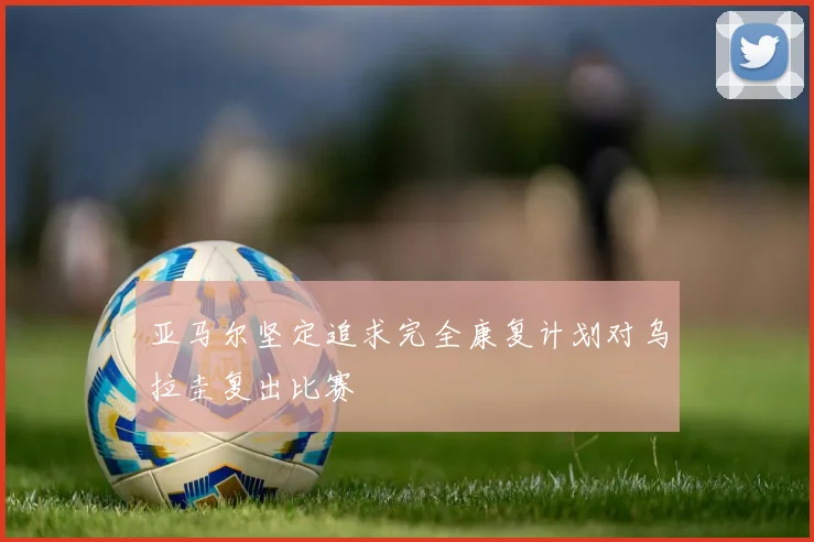 亚马尔坚定追求完全康复计划对乌拉圭复出比赛