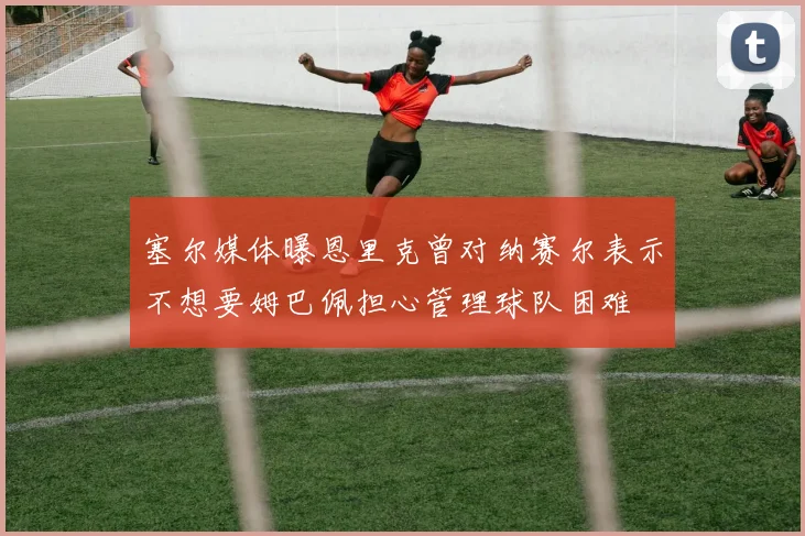 塞尔媒体曝恩里克曾对纳赛尔表示不想要姆巴佩担心管理球队困难