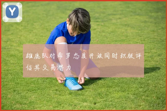 雄鹿队对希罗态度开放同时积极评估其交易潜力