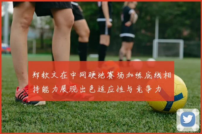 郑钦文在中网硬地赛场加练底线相持能力展现出色适应性与竞争力