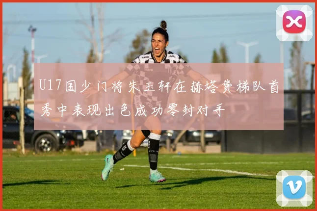 U17国少门将朱玉轩在赫塔费梯队首秀中表现出色成功零封对手