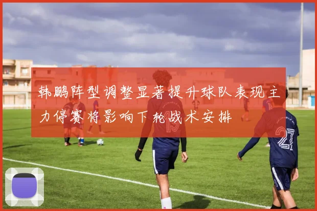 韩鹏阵型调整显著提升球队表现主力停赛将影响下轮战术安排