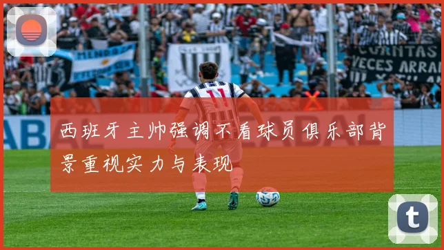 西班牙主帅强调不看球员俱乐部背景重视实力与表现