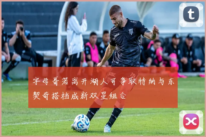 字母哥若离开湖人可争取特纳与东契奇搭档成新双星组合