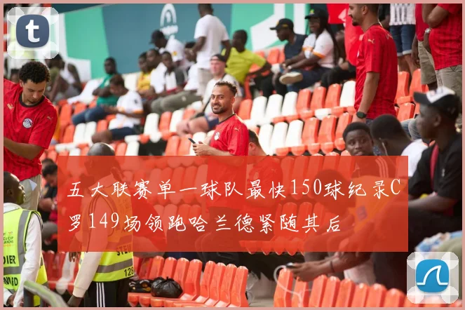 五大联赛单一球队最快150球纪录C罗149场领跑哈兰德紧随其后